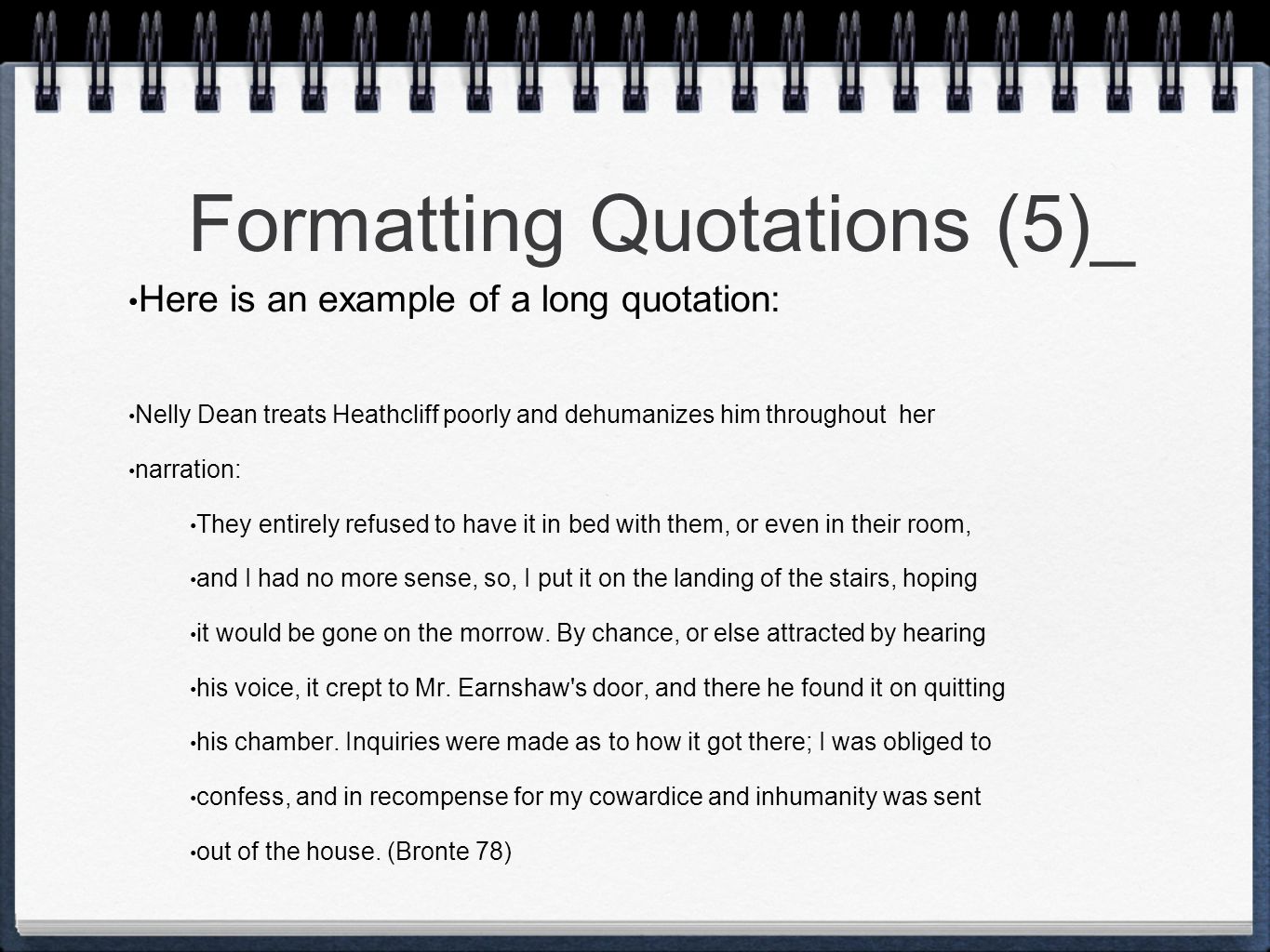 Formatting Quotations (5)_ Here is an example of a long quotation: Nelly Dean treats Heathcliff poorly and dehumanizes him throughout her narration: They entirely refused to have it in bed with them, or even in their room, and I had no more sense, so, I put it on the landing of the stairs, hoping it would be gone on the morrow.
