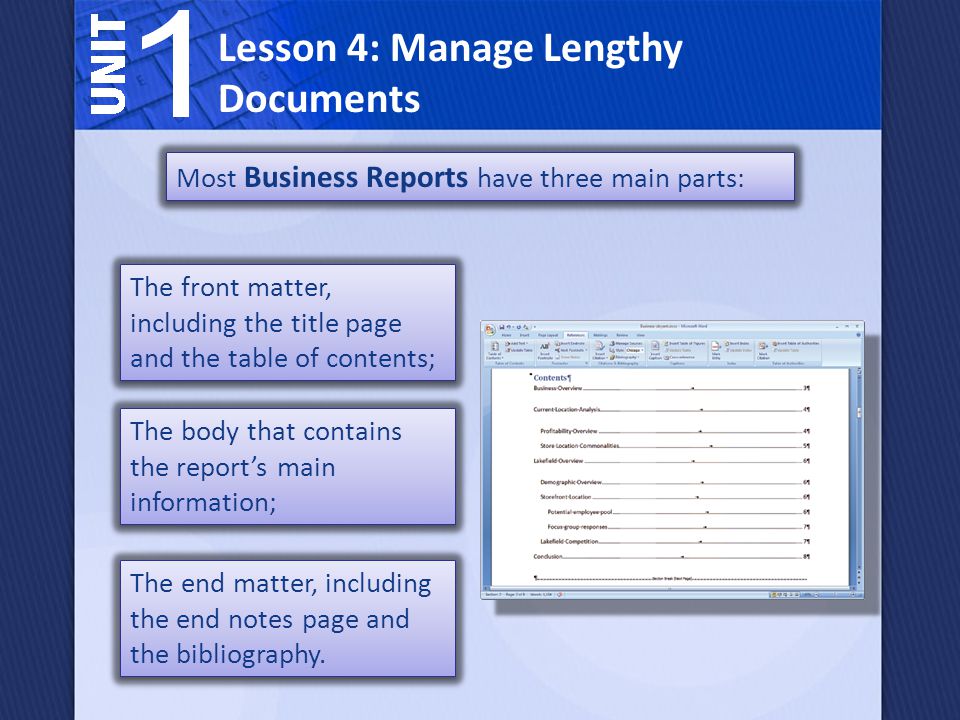 Lesson 4: Manage Lengthy Documents Most Business Reports have three main parts: The front matter, including the title page and the table of contents; The body that contains the report’s main information; The end matter, including the end notes page and the bibliography.
