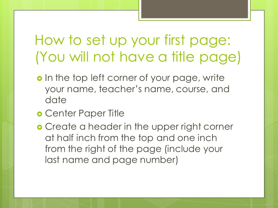 How to set up your first page: (You will not have a title page)  In the top left corner of your page, write your name, teacher’s name, course, and date  Center Paper Title  Create a header in the upper right corner at half inch from the top and one inch from the right of the page (include your last name and page number)