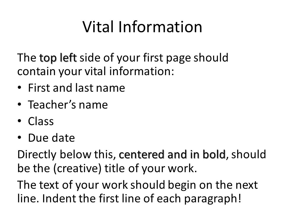 Vital Information top left The top left side of your first page should contain your vital information: First and last name Teacher’s name Class Due date centered and in bold Directly below this, centered and in bold, should be the (creative) title of your work.