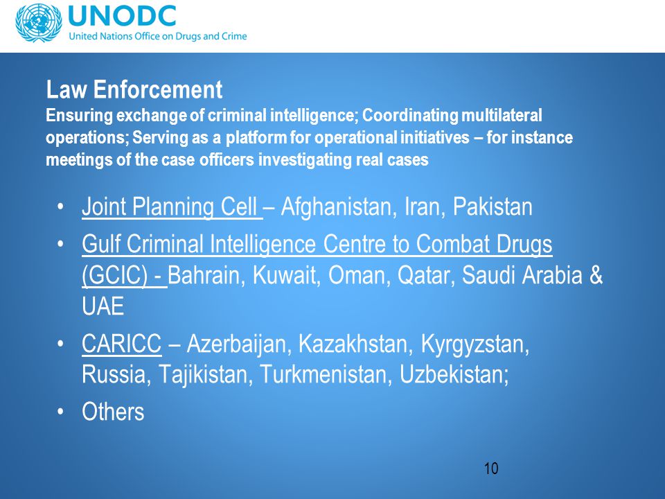 10 Law Enforcement Ensuring exchange of criminal intelligence; Coordinating multilateral operations; Serving as a platform for operational initiatives – for instance meetings of the case officers investigating real cases Joint Planning Cell – Afghanistan, Iran, Pakistan Gulf Criminal Intelligence Centre to Combat Drugs (GCIC) - Bahrain, Kuwait, Oman, Qatar, Saudi Arabia & UAE CARICC – Azerbaijan, Kazakhstan, Kyrgyzstan, Russia, Tajikistan, Turkmenistan, Uzbekistan; Others