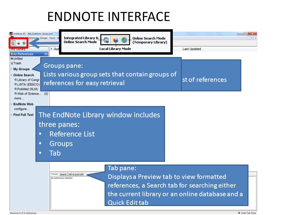 ENDNOTE INTERFACE The EndNote Library window includes three panes: Reference List Groups Tab Reference List Pane: Displays a multi-column list of references Groups pane: Lists various group sets that contain groups of references for easy retrieval Tab pane: Displays a Preview tab to view formatted references, a Search tab for searching either the current library or an online database and a Quick Edit tab