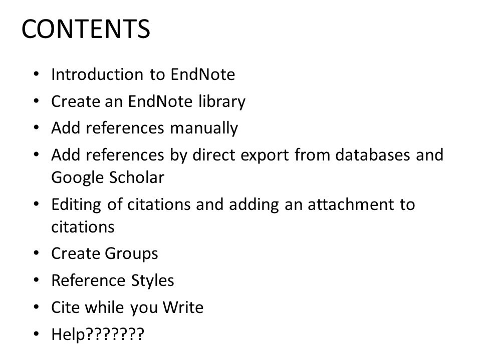 CONTENTS Introduction to EndNote Create an EndNote library Add references manually Add references by direct export from databases and Google Scholar Editing of citations and adding an attachment to citations Create Groups Reference Styles Cite while you Write Help