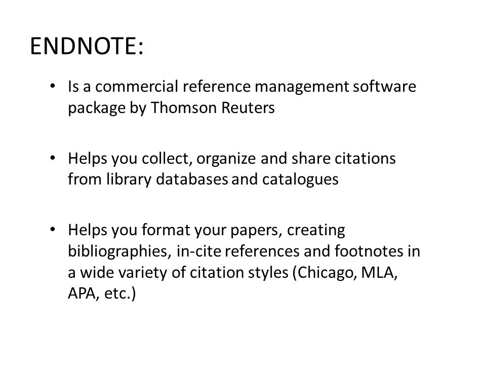 ENDNOTE: Is a commercial reference management software package by Thomson Reuters Helps you collect, organize and share citations from library databases and catalogues Helps you format your papers, creating bibliographies, in-cite references and footnotes in a wide variety of citation styles (Chicago, MLA, APA, etc.)