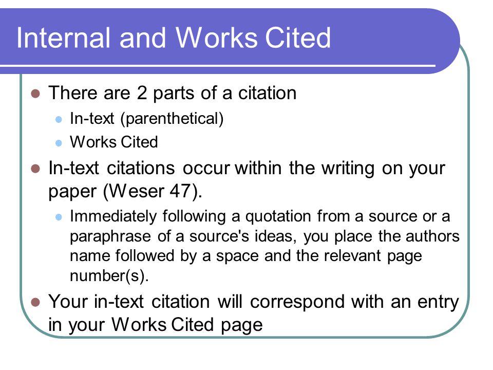Internal and Works Cited There are 2 parts of a citation In-text (parenthetical) Works Cited In-text citations occur within the writing on your paper (Weser 47).