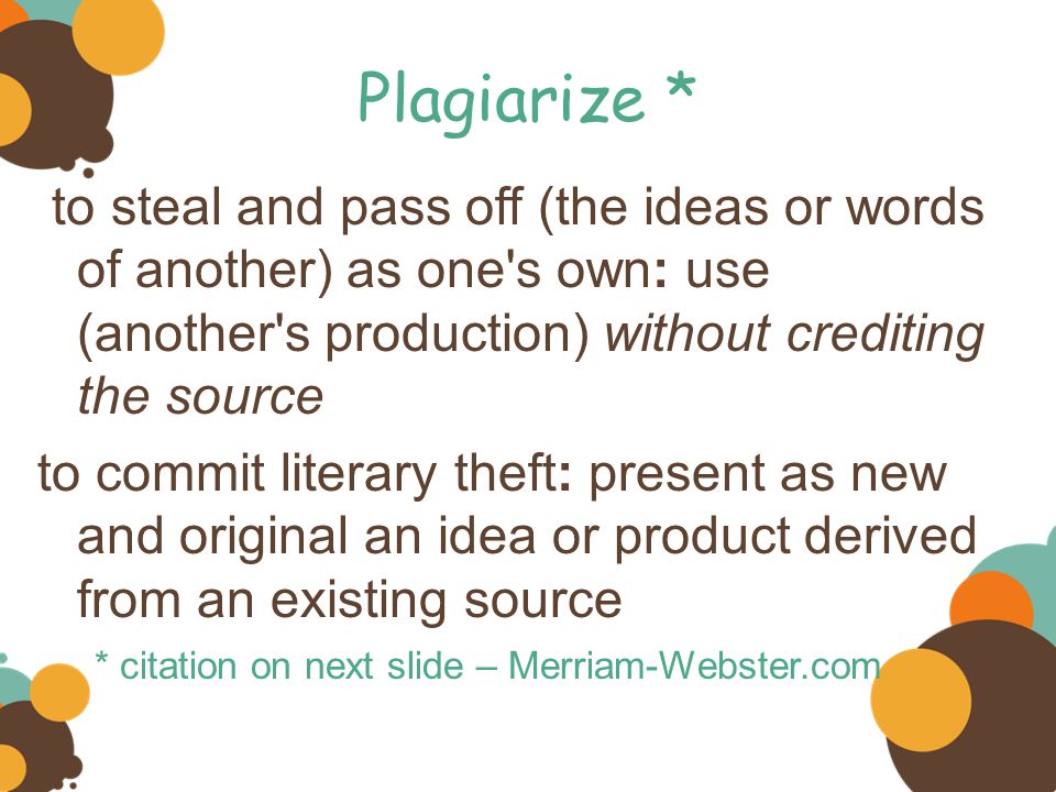 Plagiarize * to steal and pass off (the ideas or words of another) as one s own: use (another s production) without crediting the source to commit literary theft: present as new and original an idea or product derived from an existing source * citation on next slide – Merriam-Webster.com