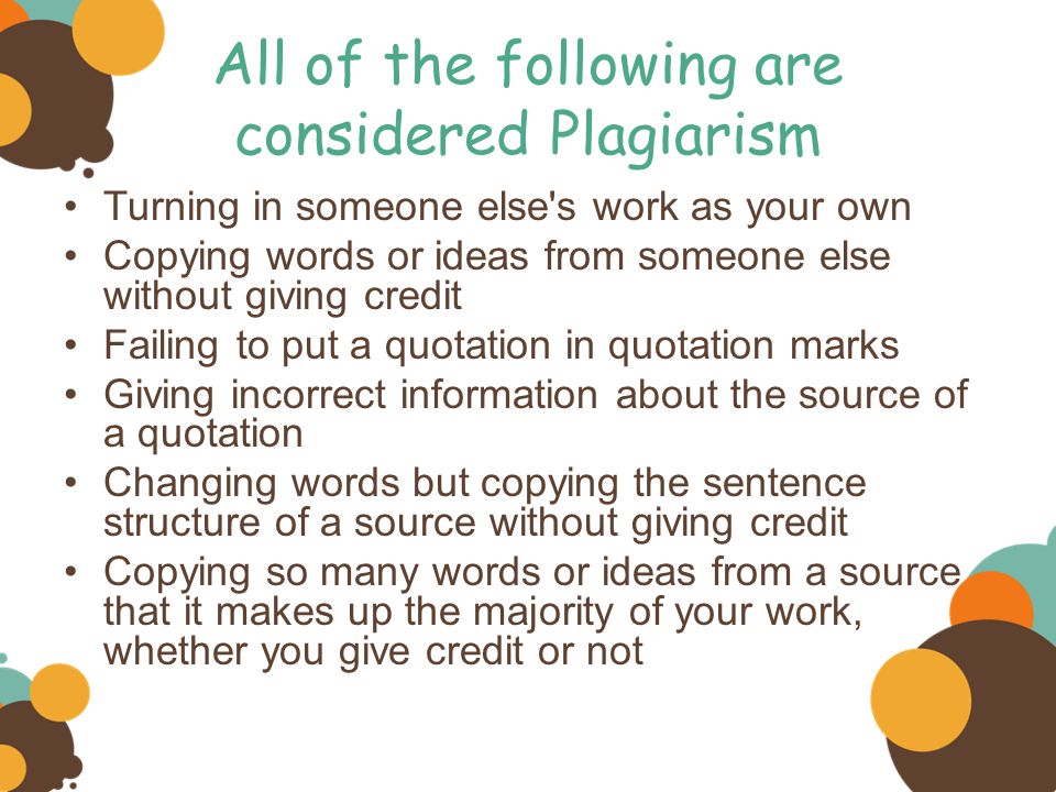 All of the following are considered Plagiarism Turning in someone else s work as your own Copying words or ideas from someone else without giving credit Failing to put a quotation in quotation marks Giving incorrect information about the source of a quotation Changing words but copying the sentence structure of a source without giving credit Copying so many words or ideas from a source that it makes up the majority of your work, whether you give credit or not