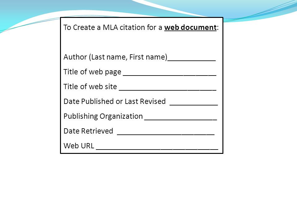 To Create a MLA citation for a web document: Author (Last name, First name)____________ Title of web page _______________________ Title of web site ________________________ Date Published or Last Revised ____________ Publishing Organization __________________ Date Retrieved ________________________ Web URL ______________________________