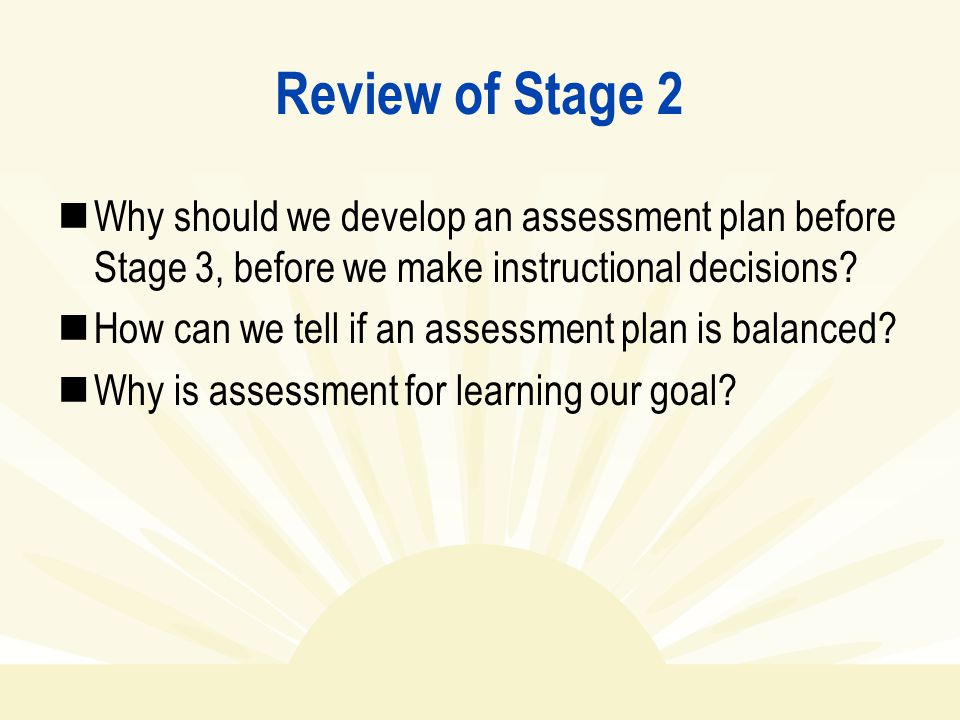 Review of Stage 2 Why should we develop an assessment plan before Stage 3, before we make instructional decisions.