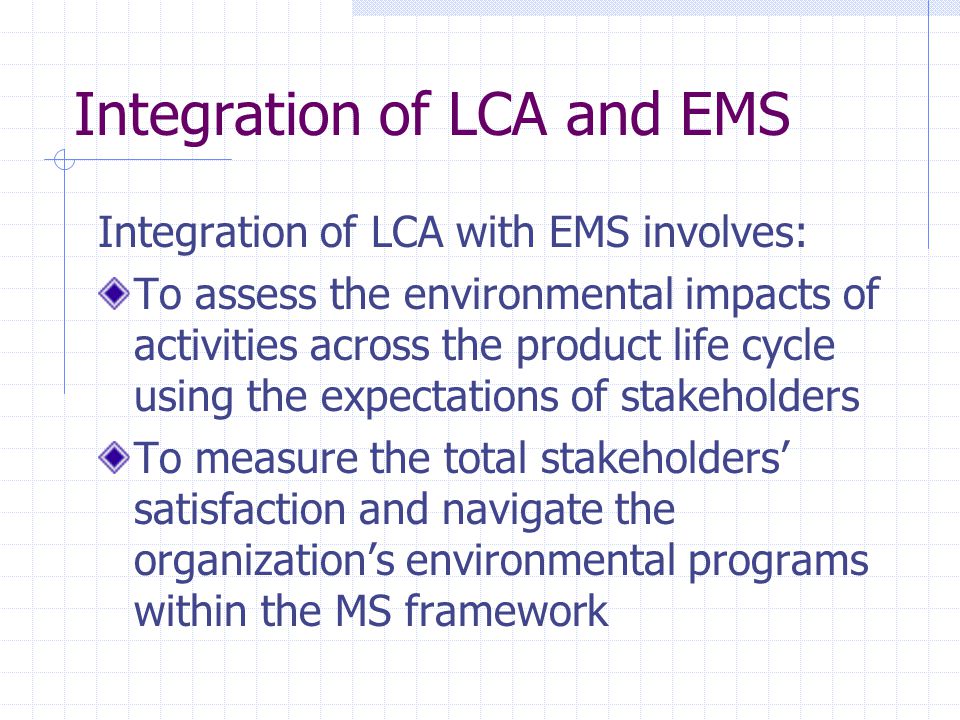 Integration of LCA and EMS Integration of LCA with EMS involves: To assess the environmental impacts of activities across the product life cycle using the expectations of stakeholders To measure the total stakeholders’ satisfaction and navigate the organization’s environmental programs within the MS framework