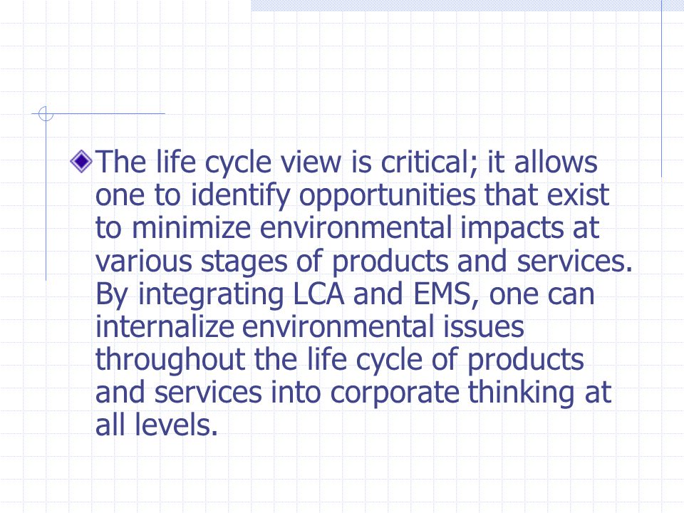 The life cycle view is critical; it allows one to identify opportunities that exist to minimize environmental impacts at various stages of products and services.