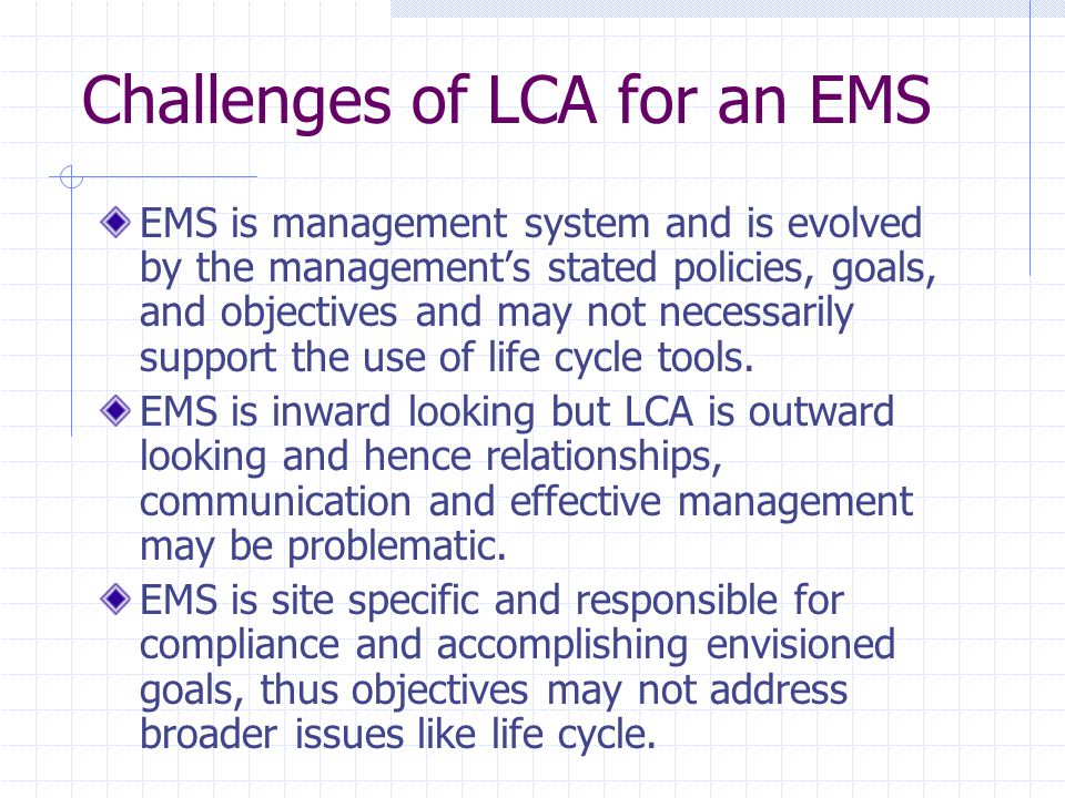 Challenges of LCA for an EMS EMS is management system and is evolved by the management’s stated policies, goals, and objectives and may not necessarily support the use of life cycle tools.