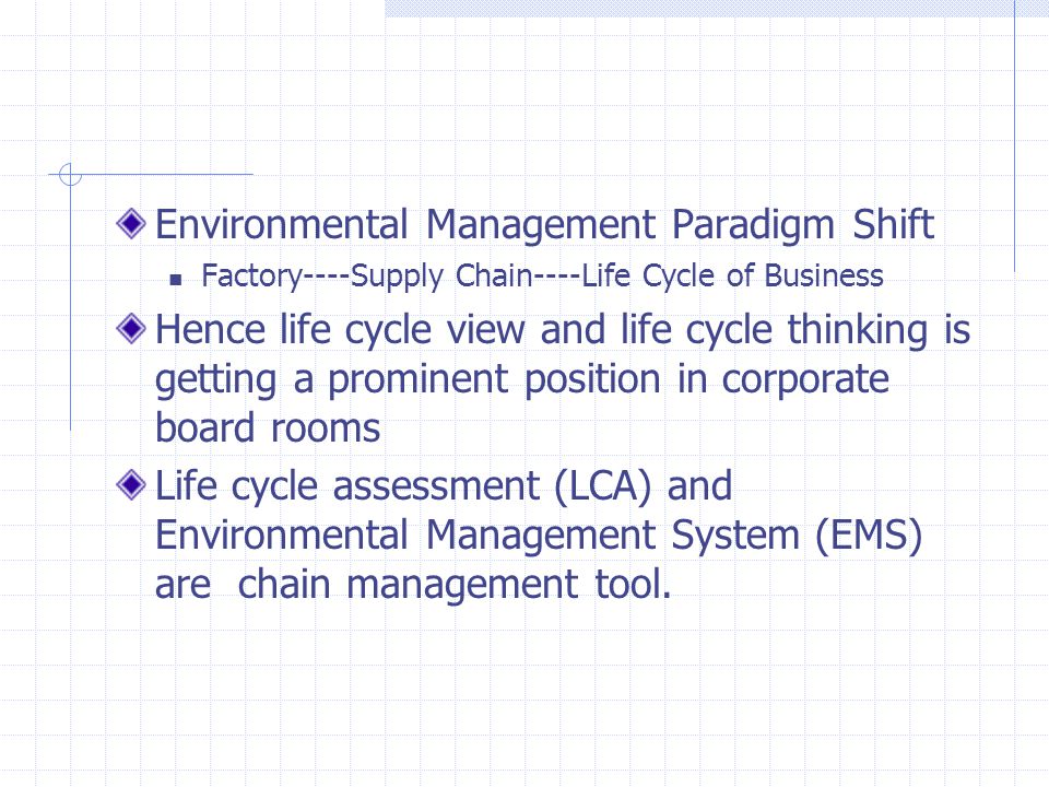 Environmental Management Paradigm Shift Factory----Supply Chain----Life Cycle of Business Hence life cycle view and life cycle thinking is getting a prominent position in corporate board rooms Life cycle assessment (LCA) and Environmental Management System (EMS) are chain management tool.
