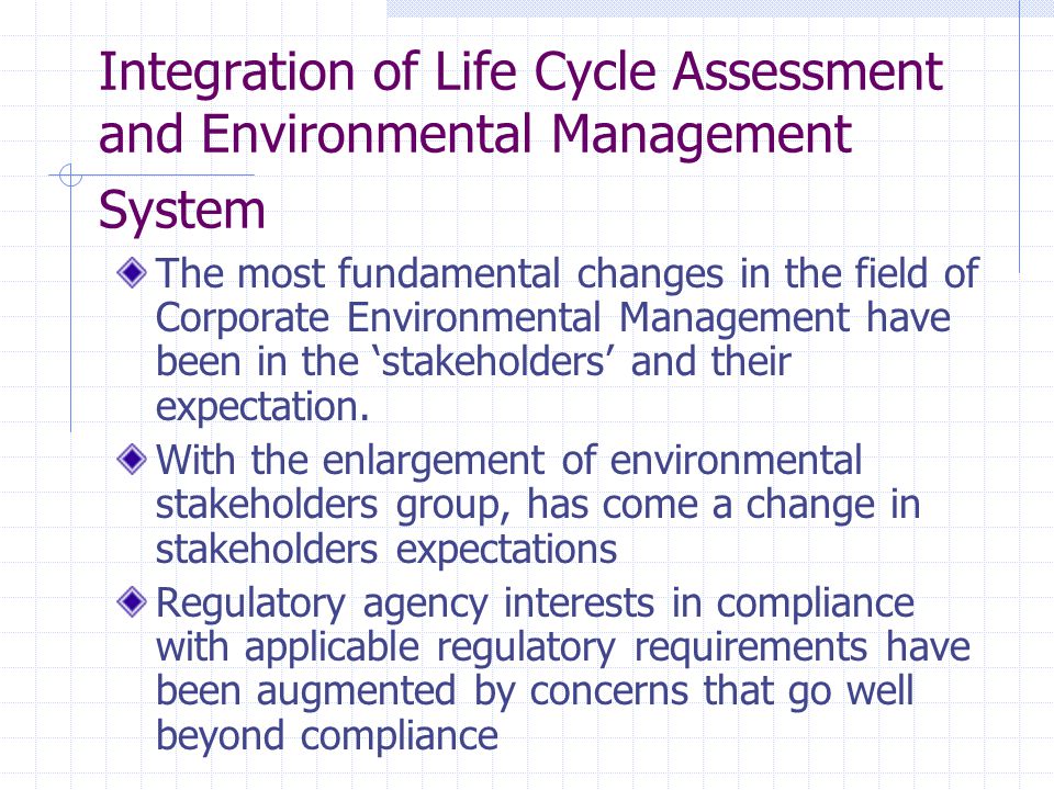 Integration of Life Cycle Assessment and Environmental Management System The most fundamental changes in the field of Corporate Environmental Management have been in the ‘stakeholders’ and their expectation.