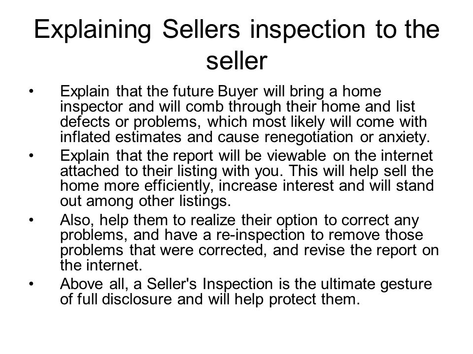 Explaining Sellers inspection to the seller Explain that the future Buyer will bring a home inspector and will comb through their home and list defects or problems, which most likely will come with inflated estimates and cause renegotiation or anxiety.