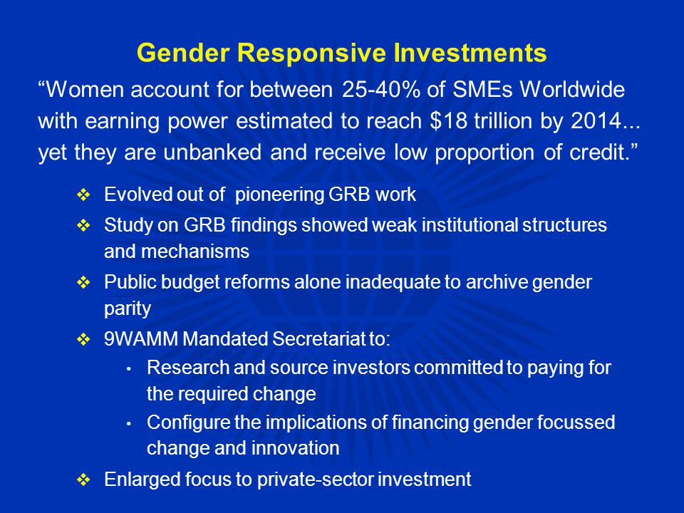 Gender Responsive Investments  Evolved out of pioneering GRB work  Study on GRB findings showed weak institutional structures and mechanisms  Public budget reforms alone inadequate to archive gender parity  9WAMM Mandated Secretariat to: Research and source investors committed to paying for the required change Configure the implications of financing gender focussed change and innovation  Enlarged focus to private-sector investment Women account for between 25-40% of SMEs Worldwide with earning power estimated to reach $18 trillion by