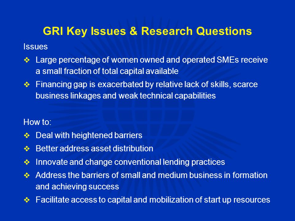 GRI Key Issues & Research Questions Issues  Large percentage of women owned and operated SMEs receive a small fraction of total capital available  Financing gap is exacerbated by relative lack of skills, scarce business linkages and weak technical capabilities How to:  Deal with heightened barriers  Better address asset distribution  Innovate and change conventional lending practices  Address the barriers of small and medium business in formation and achieving success  Facilitate access to capital and mobilization of start up resources