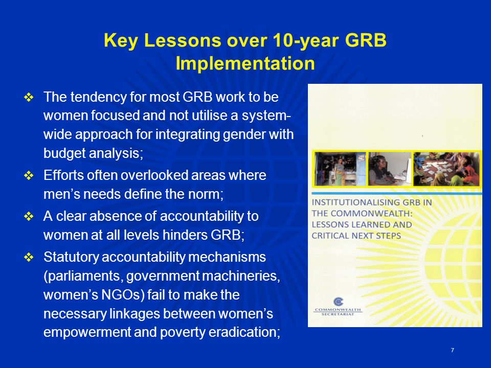 Key Lessons over 10-year GRB Implementation  The tendency for most GRB work to be women focused and not utilise a system- wide approach for integrating gender with budget analysis;  Efforts often overlooked areas where men’s needs define the norm;  A clear absence of accountability to women at all levels hinders GRB;  Statutory accountability mechanisms (parliaments, government machineries, women’s NGOs) fail to make the necessary linkages between women’s empowerment and poverty eradication; 7