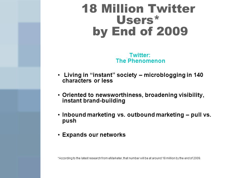 18 Million Twitter Users* by End of 2009 Twitter: The Phenomenon Living in instant society – microblogging in 140 characters or less Oriented to newsworthiness, broadening visibility, instant brand-building Inbound marketing vs.