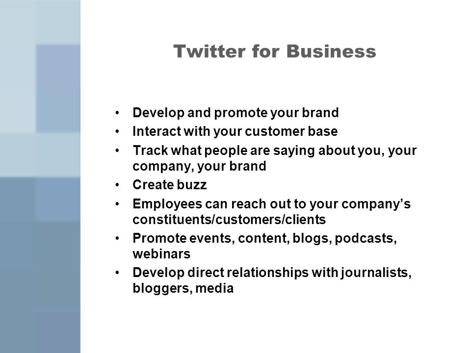 Twitter for Business Develop and promote your brand Interact with your customer base Track what people are saying about you, your company, your brand Create buzz Employees can reach out to your company’s constituents/customers/clients Promote events, content, blogs, podcasts, webinars Develop direct relationships with journalists, bloggers, media