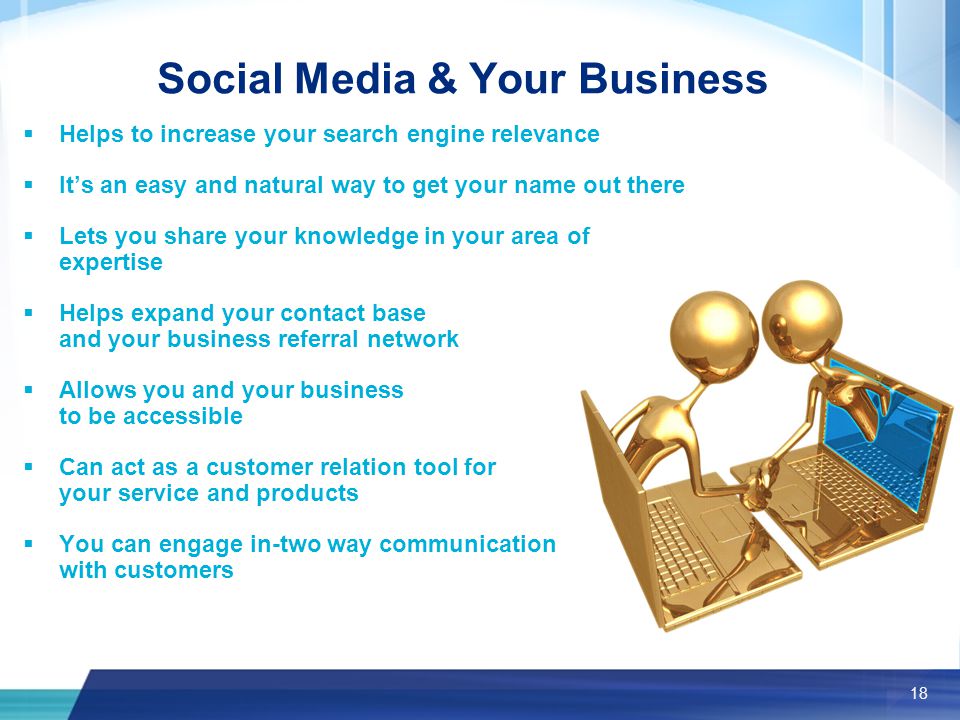 18 Social Media & Your Business  Helps to increase your search engine relevance  It’s an easy and natural way to get your name out there  Lets you share your knowledge in your area of expertise  Helps expand your contact base and your business referral network  Allows you and your business to be accessible  Can act as a customer relation tool for your service and products  You can engage in-two way communication with customers