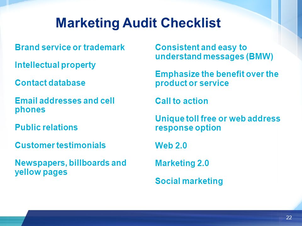 22 Marketing Audit Checklist Brand service or trademark Intellectual property Contact database  addresses and cell phones Public relations Customer testimonials Newspapers, billboards and yellow pages Consistent and easy to understand messages (BMW) Emphasize the benefit over the product or service Call to action Unique toll free or web address response option Web 2.0 Marketing 2.0 Social marketing