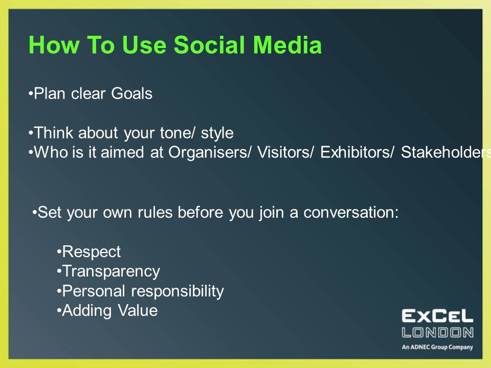How To Use Social Media Set your own rules before you join a conversation: Respect Transparency Personal responsibility Adding Value Plan clear Goals Think about your tone/ style Who is it aimed at Organisers/ Visitors/ Exhibitors/ Stakeholders