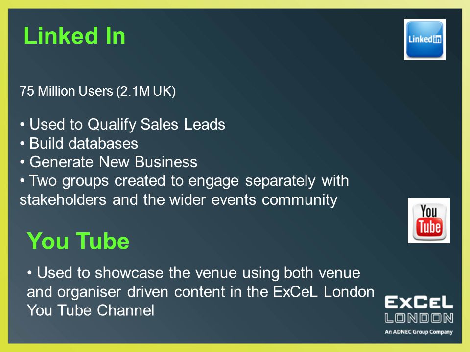 75 Million Users (2.1M UK) Used to Qualify Sales Leads Build databases Generate New Business Two groups created to engage separately with stakeholders and the wider events community Linked In You Tube Used to showcase the venue using both venue and organiser driven content in the ExCeL London You Tube Channel