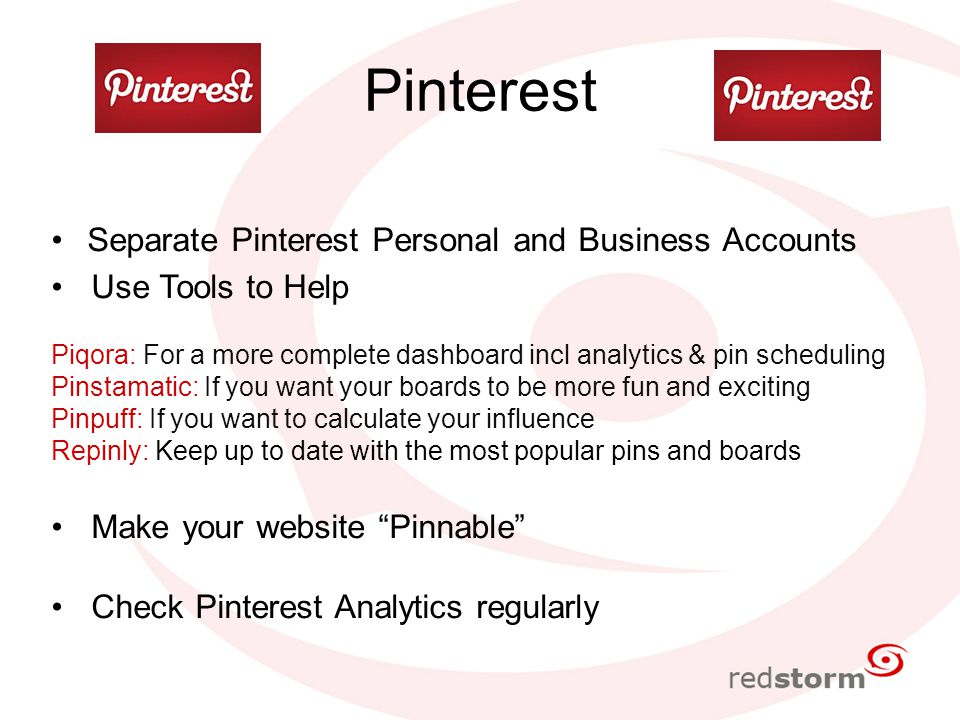 Pinterest Separate Pinterest Personal and Business Accounts Use Tools to Help Piqora: For a more complete dashboard incl analytics & pin scheduling Pinstamatic: If you want your boards to be more fun and exciting Pinpuff: If you want to calculate your influence Repinly: Keep up to date with the most popular pins and boards Make your website Pinnable Check Pinterest Analytics regularly