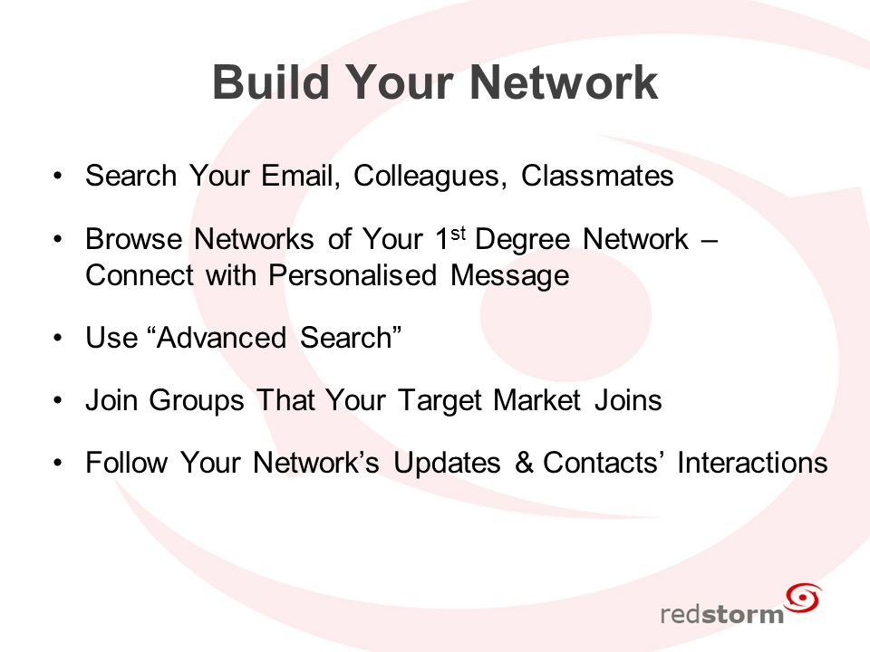 Build Your Network Search Your  , Colleagues, Classmates Browse Networks of Your 1 st Degree Network – Connect with Personalised Message Use Advanced Search Join Groups That Your Target Market Joins Follow Your Network’s Updates & Contacts’ Interactions