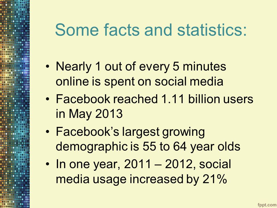 Some facts and statistics: Nearly 1 out of every 5 minutes online is spent on social media Facebook reached 1.11 billion users in May 2013 Facebook’s largest growing demographic is 55 to 64 year olds In one year, 2011 – 2012, social media usage increased by 21%