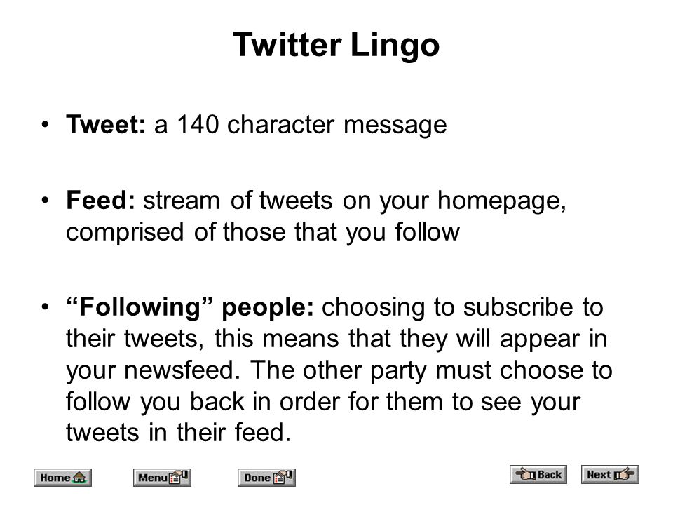 Twitter Lingo Tweet: a 140 character message Feed: stream of tweets on your homepage, comprised of those that you follow Following people: choosing to subscribe to their tweets, this means that they will appear in your newsfeed.