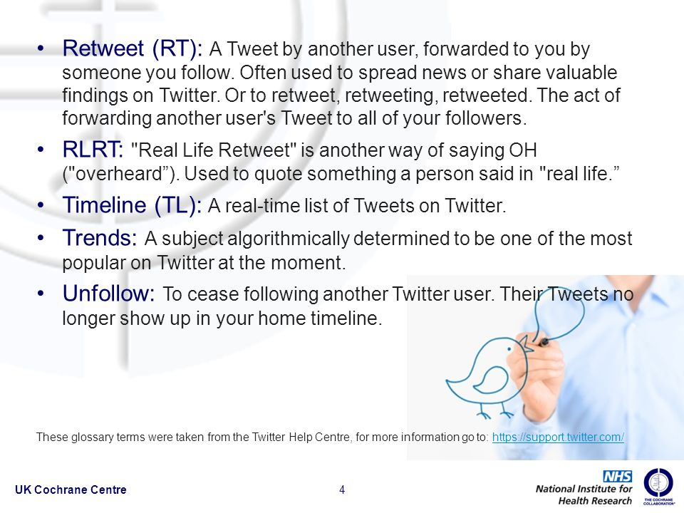 Retweet (RT): A Tweet by another user, forwarded to you by someone you follow.