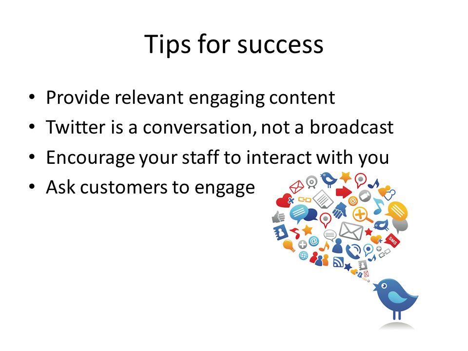 Tips for success Provide relevant engaging content Twitter is a conversation, not a broadcast Encourage your staff to interact with you Ask customers to engage