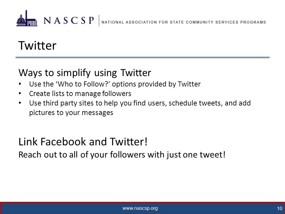 10 Twitter Ways to simplify using Twitter Use the ‘Who to Follow ’ options provided by Twitter Create lists to manage followers Use third party sites to help you find users, schedule tweets, and add pictures to your messages Link Facebook and Twitter.