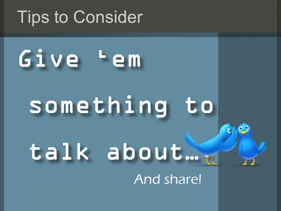 Tips to Consider Give ‘em something to talk about…. And share!
