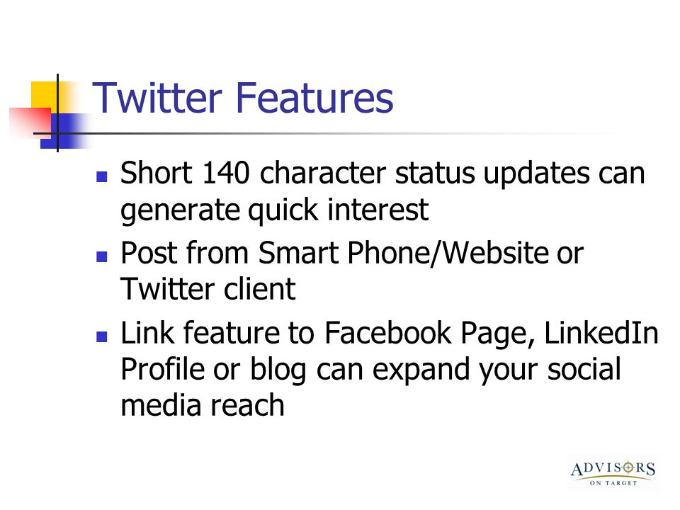 Twitter Features Short 140 character status updates can generate quick interest Post from Smart Phone/Website or Twitter client Link feature to Facebook Page, LinkedIn Profile or blog can expand your social media reach