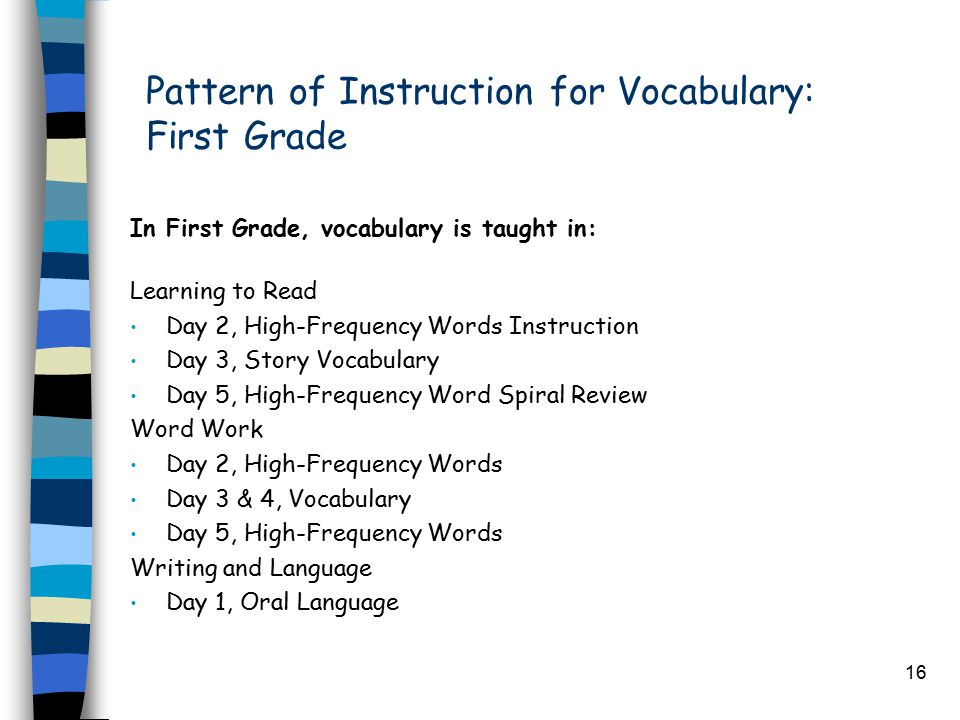 16 Pattern of Instruction for Vocabulary: First Grade In First Grade, vocabulary is taught in: Learning to Read Day 2, High-Frequency Words Instruction Day 3, Story Vocabulary Day 5, High-Frequency Word Spiral Review Word Work Day 2, High-Frequency Words Day 3 & 4, Vocabulary Day 5, High-Frequency Words Writing and Language Day 1, Oral Language