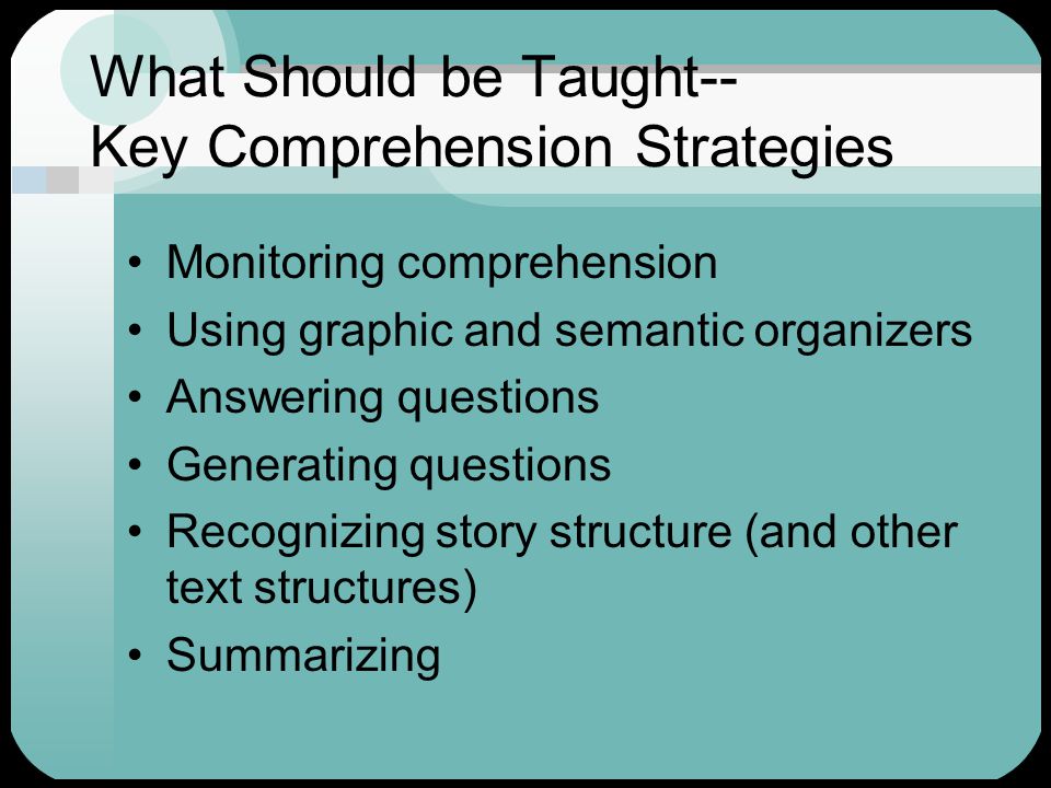 What Should be Taught-- Key Comprehension Strategies Monitoring comprehension Using graphic and semantic organizers Answering questions Generating questions Recognizing story structure (and other text structures) Summarizing