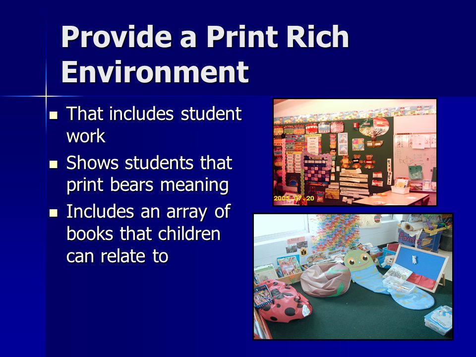 Provide a Print Rich Environment That includes student work That includes student work Shows students that print bears meaning Shows students that print bears meaning Includes an array of books that children can relate to Includes an array of books that children can relate to