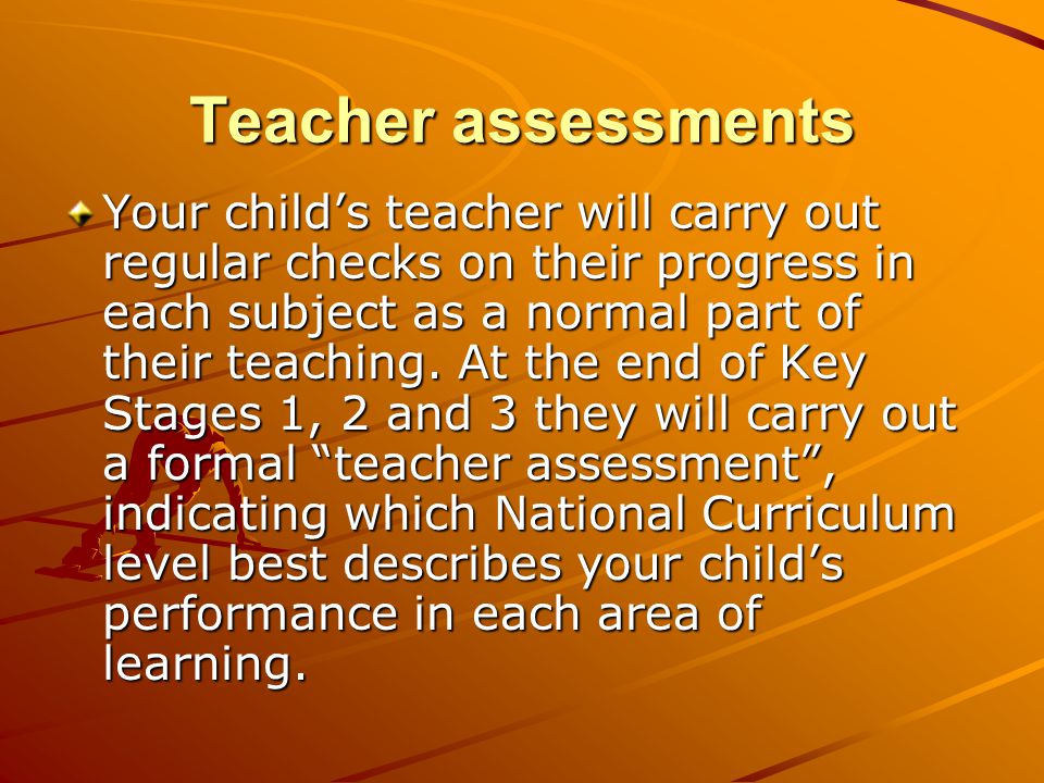 Teacher assessments Your child’s teacher will carry out regular checks on their progress in each subject as a normal part of their teaching.