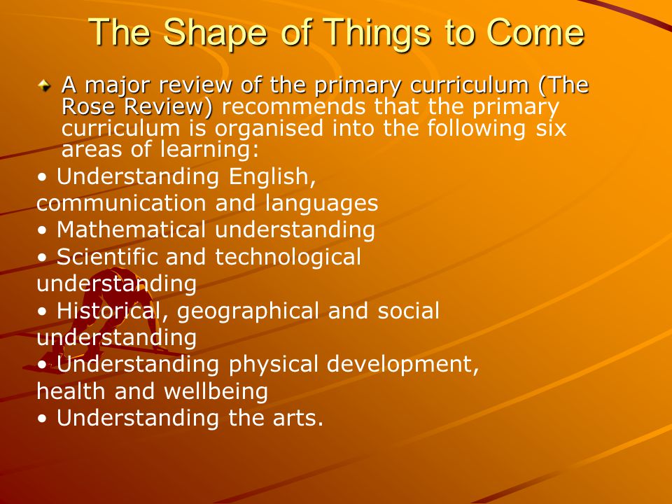 The Shape of Things to Come A major review of the primary curriculum (The Rose Review) A major review of the primary curriculum (The Rose Review) recommends that the primary curriculum is organised into the following six areas of learning: Understanding English, communication and languages Mathematical understanding Scientific and technological understanding Historical, geographical and social understanding Understanding physical development, health and wellbeing Understanding the arts.