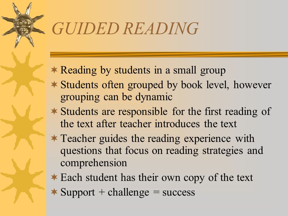 GUIDED READING  Reading by students in a small group  Students often grouped by book level, however grouping can be dynamic  Students are responsible for the first reading of the text after teacher introduces the text  Teacher guides the reading experience with questions that focus on reading strategies and comprehension  Each student has their own copy of the text  Support + challenge = success