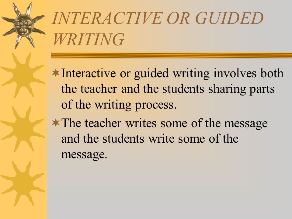 INTERACTIVE OR GUIDED WRITING  Interactive or guided writing involves both the teacher and the students sharing parts of the writing process.