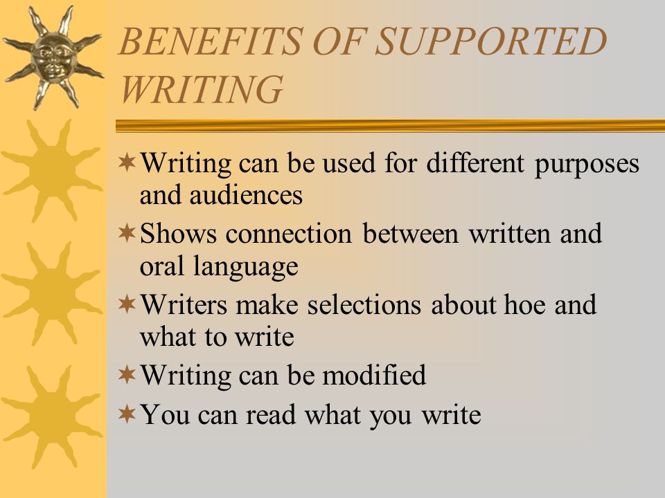 BENEFITS OF SUPPORTED WRITING  Writing can be used for different purposes and audiences  Shows connection between written and oral language  Writers make selections about hoe and what to write  Writing can be modified  You can read what you write