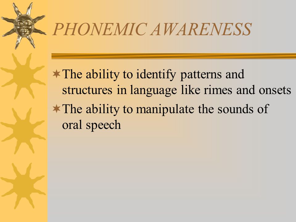 PHONEMIC AWARENESS  The ability to identify patterns and structures in language like rimes and onsets  The ability to manipulate the sounds of oral speech