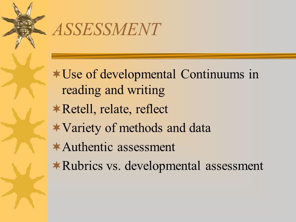 ASSESSMENT  Use of developmental Continuums in reading and writing  Retell, relate, reflect  Variety of methods and data  Authentic assessment  Rubrics vs.