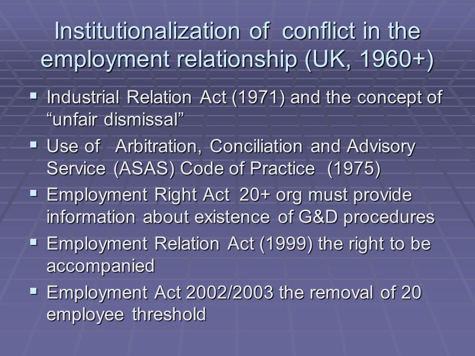 Institutionalization of conflict in the employment relationship (UK, 1960+)  Industrial Relation Act (1971) and the concept of unfair dismissal  Use of Arbitration, Conciliation and Advisory Service (ASAS) Code of Practice (1975)  Employment Right Act 20+ org must provide information about existence of G&D procedures  Employment Relation Act (1999) the right to be accompanied  Employment Act 2002/2003 the removal of 20 employee threshold