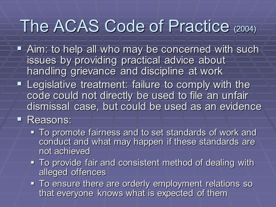 The ACAS Code of Practice (2004)  Aim: to help all who may be concerned with such issues by providing practical advice about handling grievance and discipline at work  Legislative treatment: failure to comply with the code could not directly be used to file an unfair dismissal case, but could be used as an evidence  Reasons:  To promote fairness and to set standards of work and conduct and what may happen if these standards are not achieved  To provide fair and consistent method of dealing with alleged offences  To ensure there are orderly employment relations so that everyone knows what is expected of them