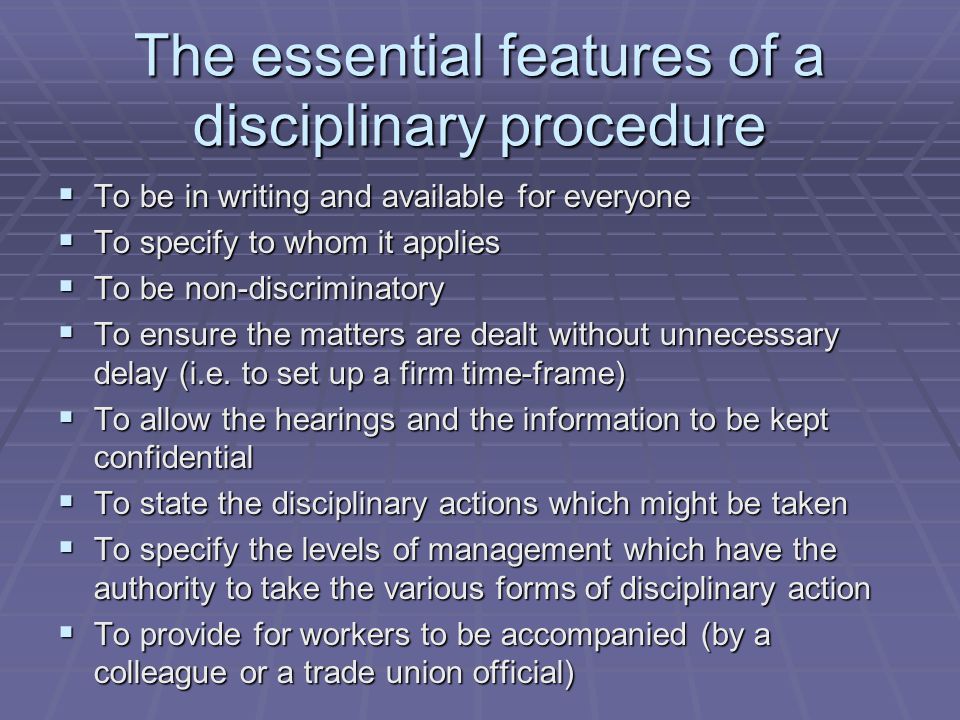 The essential features of a disciplinary procedure  To be in writing and available for everyone  To specify to whom it applies  To be non-discriminatory  To ensure the matters are dealt without unnecessary delay (i.e.